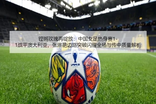 铿锵玫瑰再绽放：中国女足热身赛1-1战平澳大利亚，张琳艳边路突破闪耀全场与传中质量解析