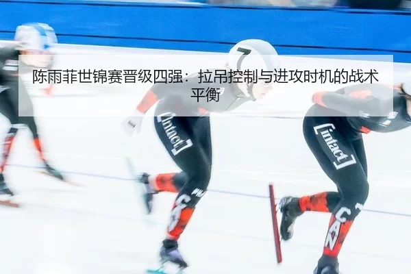 陈雨菲世锦赛晋级四强：拉吊控制与进攻时机的战术平衡